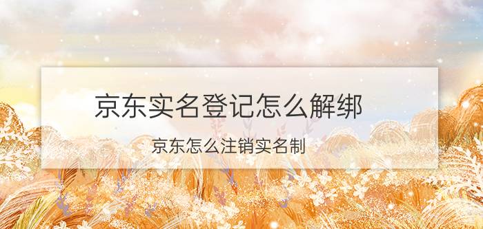 京东实名登记怎么解绑 京东怎么注销实名制？